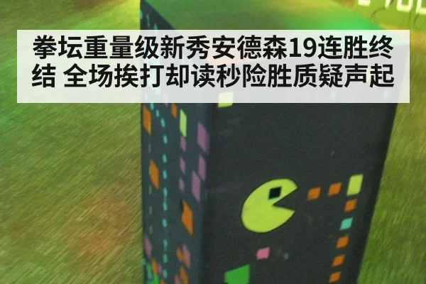 拳坛重量级新秀安德森19连胜终结 全场挨打却读秒险胜质疑声起（kaiyun）