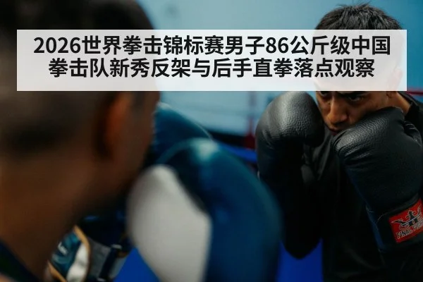 2026世界拳击锦标赛男子86公斤级中国拳击队新秀反架与后手直拳落点观察（kaiyun）
